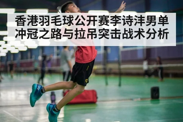 香港羽毛球公开赛李诗沣男单冲冠之路与拉吊突击战术分析