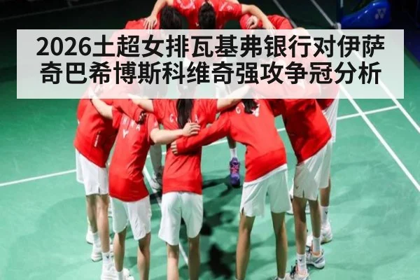 2026土超女排瓦基弗银行对伊萨奇巴希博斯科维奇强攻争冠分析