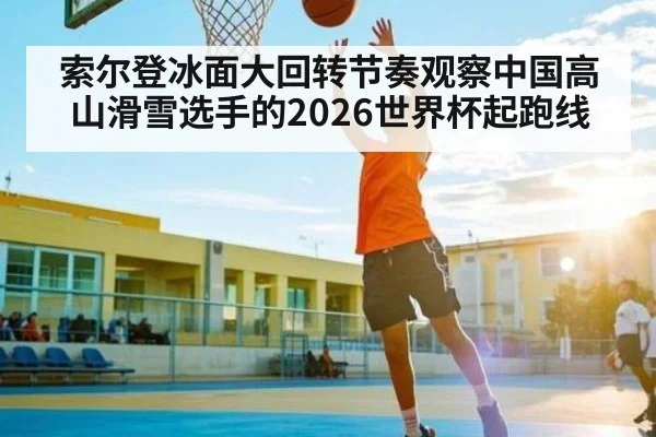 索尔登冰面大回转节奏观察中国高山滑雪选手的2026世界杯起跑线